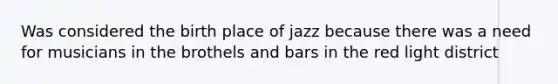 Was considered the birth place of jazz because there was a need for musicians in the brothels and bars in the red light district