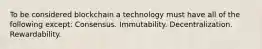 To be considered blockchain a technology must have all of the following except: Consensus. Immutability. Decentralization. Rewardability.