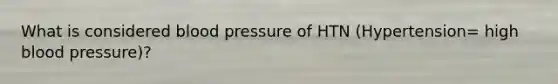 What is considered blood pressure of HTN (Hypertension= high blood pressure)?