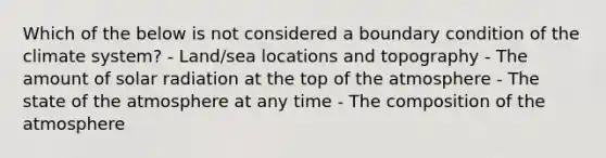 Which of the below is not considered a boundary condition of the climate system? - Land/sea locations and topography - The amount of solar radiation at the top of the atmosphere - The state of the atmosphere at any time - The composition of the atmosphere