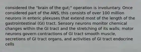 considered the "brain of the gut;" operation is involuntary. Once considered part of the ANS, this consists of over 100 million neurons in enteric plexuses that extend most of the length of the gastrointestinal (GI) tract. Sensory neurons monitor chemical changes within the GI tract and the stretching of its walls; motor neurons govern contractions of GI tract smooth muscle, secretions of GI tract organs, and activities of GI tract endocrine cells