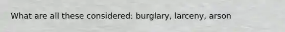 What are all these considered: burglary, larceny, arson