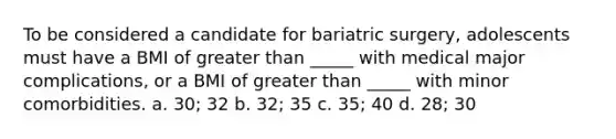 To be considered a candidate for bariatric surgery, adolescents must have a BMI of greater than _____ with medical major complications, or a BMI of greater than _____ with minor comorbidities. a. 30; 32 b. 32; 35 c. 35; 40 d. 28; 30