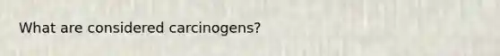 What are considered carcinogens?