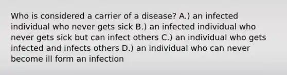 Who is considered a carrier of a disease? A.) an infected individual who never gets sick B.) an infected individual who never gets sick but can infect others C.) an individual who gets infected and infects others D.) an individual who can never become ill form an infection