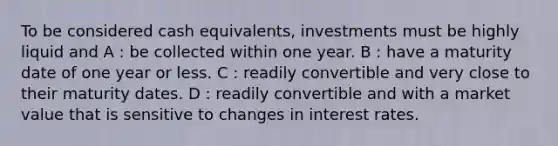 To be considered cash equivalents, investments must be highly liquid and A : be collected within one year. B : have a maturity date of one year or less. C : readily convertible and very close to their maturity dates. D : readily convertible and with a market value that is sensitive to changes in interest rates.