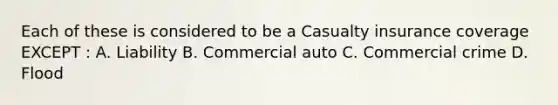 Each of these is considered to be a Casualty insurance coverage EXCEPT : A. Liability B. Commercial auto C. Commercial crime D. Flood