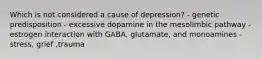 Which is not considered a cause of depression? - genetic predisposition - excessive dopamine in the mesolimbic pathway - estrogen interaction with GABA, glutamate, and monoamines - stress, grief ,trauma