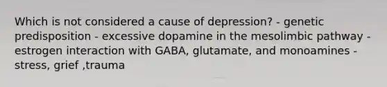 Which is not considered a cause of depression? - genetic predisposition - excessive dopamine in the mesolimbic pathway - estrogen interaction with GABA, glutamate, and monoamines - stress, grief ,trauma