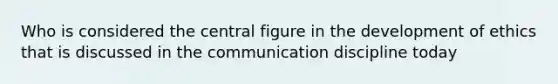 Who is considered the central figure in the development of ethics that is discussed in the communication discipline today