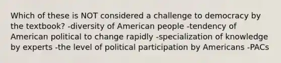 Which of these is NOT considered a challenge to democracy by the textbook? -diversity of American people -tendency of American political to change rapidly -specialization of knowledge by experts -the level of political participation by Americans -PACs