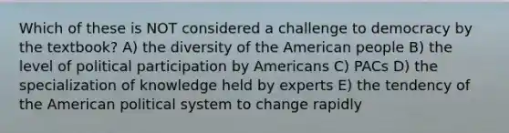 Which of these is NOT considered a challenge to democracy by the textbook? A) the diversity of the American people B) the level of political participation by Americans C) PACs D) the specialization of knowledge held by experts E) the tendency of the American political system to change rapidly