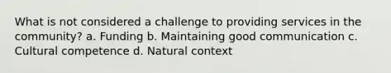 What is not considered a challenge to providing services in the community? a. Funding b. Maintaining good communication c. Cultural competence d. Natural context