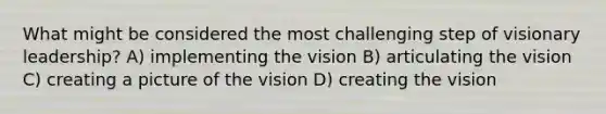 What might be considered the most challenging step of visionary leadership? A) implementing the vision B) articulating the vision C) creating a picture of the vision D) creating the vision