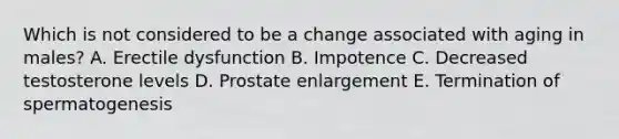 Which is not considered to be a change associated with aging in males? A. Erectile dysfunction B. Impotence C. Decreased testosterone levels D. Prostate enlargement E. Termination of spermatogenesis