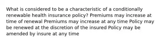 What is considered to be a characteristic of a conditionally renewable health insurance policy? Premiums may increase at time of renewal Premiums may increase at any time Policy may be renewed at the discretion of the insured Policy may be amended by insure at any time