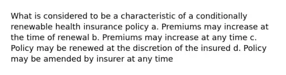 What is considered to be a characteristic of a conditionally renewable health insurance policy a. Premiums may increase at the time of renewal b. Premiums may increase at any time c. Policy may be renewed at the discretion of the insured d. Policy may be amended by insurer at any time