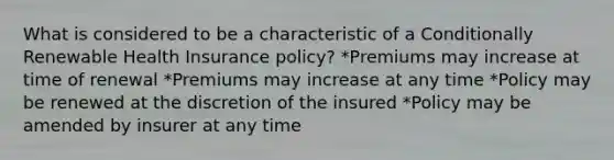 What is considered to be a characteristic of a Conditionally Renewable Health Insurance policy? *Premiums may increase at time of renewal *Premiums may increase at any time *Policy may be renewed at the discretion of the insured *Policy may be amended by insurer at any time