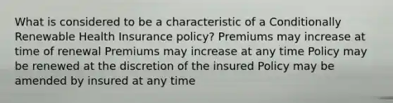 What is considered to be a characteristic of a Conditionally Renewable Health Insurance policy? Premiums may increase at time of renewal Premiums may increase at any time Policy may be renewed at the discretion of the insured Policy may be amended by insured at any time