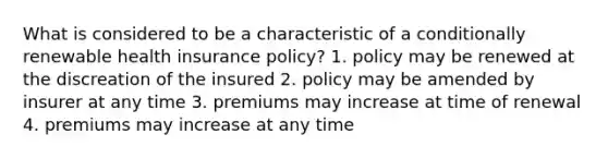 What is considered to be a characteristic of a conditionally renewable health insurance policy? 1. policy may be renewed at the discreation of the insured 2. policy may be amended by insurer at any time 3. premiums may increase at time of renewal 4. premiums may increase at any time