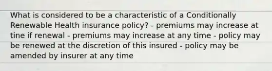 What is considered to be a characteristic of a Conditionally Renewable Health insurance policy? - premiums may increase at tine if renewal - premiums may increase at any time - policy may be renewed at the discretion of this insured - policy may be amended by insurer at any time