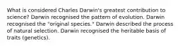 What is considered Charles Darwin's greatest contribution to science? Darwin recognised the pattern of evolution. Darwin recognised the "original species." Darwin described the process of natural selection. Darwin recognised the heritable basis of traits (genetics).