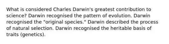 What is considered Charles Darwin's greatest contribution to science? Darwin recognised the pattern of evolution. Darwin recognised the "original species." Darwin described the process of natural selection. Darwin recognised the heritable basis of traits (genetics).