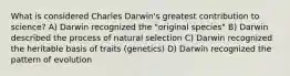 What is considered Charles Darwin's greatest contribution to science? A) Darwin recognized the "original species" B) Darwin described the process of natural selection C) Darwin recognized the heritable basis of traits (genetics) D) Darwin recognized the pattern of evolution