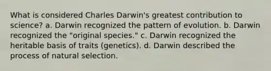 What is considered Charles Darwin's greatest contribution to science? a. Darwin recognized the pattern of evolution. b. Darwin recognized the "original species." c. Darwin recognized the heritable basis of traits (genetics). d. Darwin described the process of natural selection.