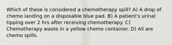 Which of these is considered a chemotherapy spill? A) A drop of chemo landing on a disposable blue pad. B) A patient's urinal tipping over 2 hrs after receiving chemotherapy. C) Chemotherapy waste in a yellow chemo container. D) All are chemo spills.