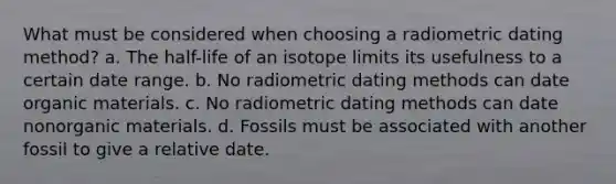 What must be considered when choosing a radiometric dating method? a. The half-life of an isotope limits its usefulness to a certain date range. b. No radiometric dating methods can date organic materials. c. No radiometric dating methods can date nonorganic materials. d. Fossils must be associated with another fossil to give a relative date.