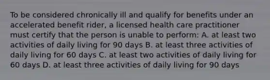 To be considered chronically ill and qualify for benefits under an accelerated benefit rider, a licensed health care practitioner must certify that the person is unable to perform: A. at least two activities of daily living for 90 days B. at least three activities of daily living for 60 days C. at least two activities of daily living for 60 days D. at least three activities of daily living for 90 days