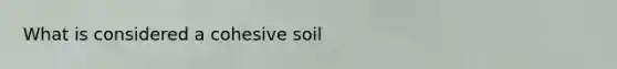 What is considered a cohesive soil