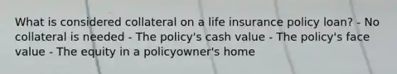 What is considered collateral on a life insurance policy loan? - No collateral is needed - The policy's cash value - The policy's face value - The equity in a policyowner's home