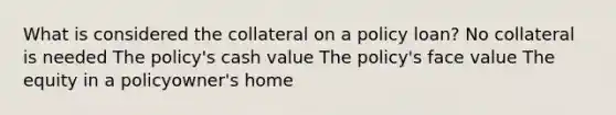 What is considered the collateral on a policy loan? No collateral is needed The policy's cash value The policy's face value The equity in a policyowner's home