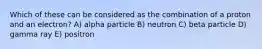 Which of these can be considered as the combination of a proton and an electron? A) alpha particle B) neutron C) beta particle D) gamma ray E) positron