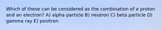 Which of these can be considered as the combination of a proton and an electron? A) alpha particle B) neutron C) beta particle D) gamma ray E) positron