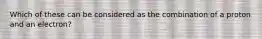 Which of these can be considered as the combination of a proton and an electron?