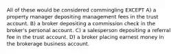 All of these would be considered commingling EXCEPT A) a property manager depositing management fees in the trust account. B) a broker depositing a commission check in the broker's personal account. C) a salesperson depositing a referral fee in the trust account. D) a broker placing earnest money in the brokerage business account.