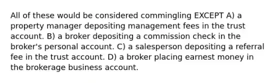 All of these would be considered commingling EXCEPT A) a property manager depositing management fees in the trust account. B) a broker depositing a commission check in the broker's personal account. C) a salesperson depositing a referral fee in the trust account. D) a broker placing earnest money in the brokerage business account.