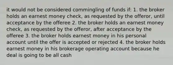 it would not be considered commingling of funds if: 1. the broker holds an earnest money check, as requested by the offeror, until acceptance by the offeree 2. the broker holds an earnest money check, as requested by the offeror, after acceptance by the offeree 3. the broker holds earnest money in his personal account until the offer is accepted or rejected 4. the broker holds earnest money in his brokerage operating account because he deal is going to be all cash