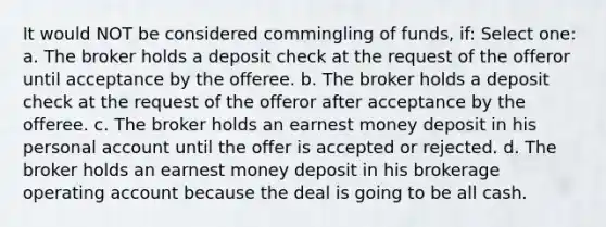 It would NOT be considered commingling of funds, if: Select one: a. The broker holds a deposit check at the request of the offeror until acceptance by the offeree. b. The broker holds a deposit check at the request of the offeror after acceptance by the offeree. c. The broker holds an earnest money deposit in his personal account until the offer is accepted or rejected. d. The broker holds an earnest money deposit in his brokerage operating account because the deal is going to be all cash.