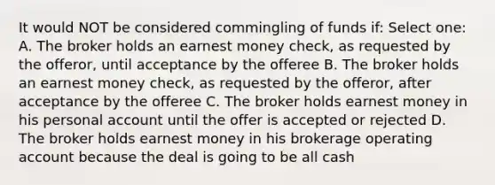 It would NOT be considered commingling of funds if: Select one: A. The broker holds an earnest money check, as requested by the offeror, until acceptance by the offeree B. The broker holds an earnest money check, as requested by the offeror, after acceptance by the offeree C. The broker holds earnest money in his personal account until the offer is accepted or rejected D. The broker holds earnest money in his brokerage operating account because the deal is going to be all cash