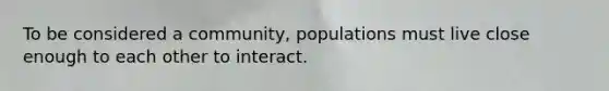 To be considered a community, populations must live close enough to each other to interact.