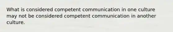 What is considered competent communication in one culture may not be considered competent communication in another culture.