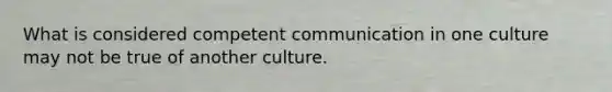 What is considered competent communication in one culture may not be true of another culture.