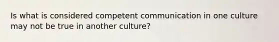 Is what is considered competent communication in one culture may not be true in another culture?