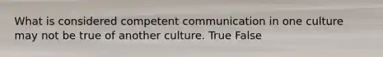 What is considered competent communication in one culture may not be true of another culture. True False