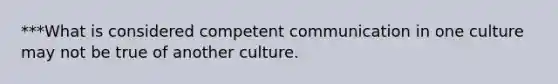 ***What is considered competent communication in one culture may not be true of another culture.