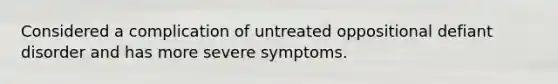 Considered a complication of untreated oppositional defiant disorder and has more severe symptoms.